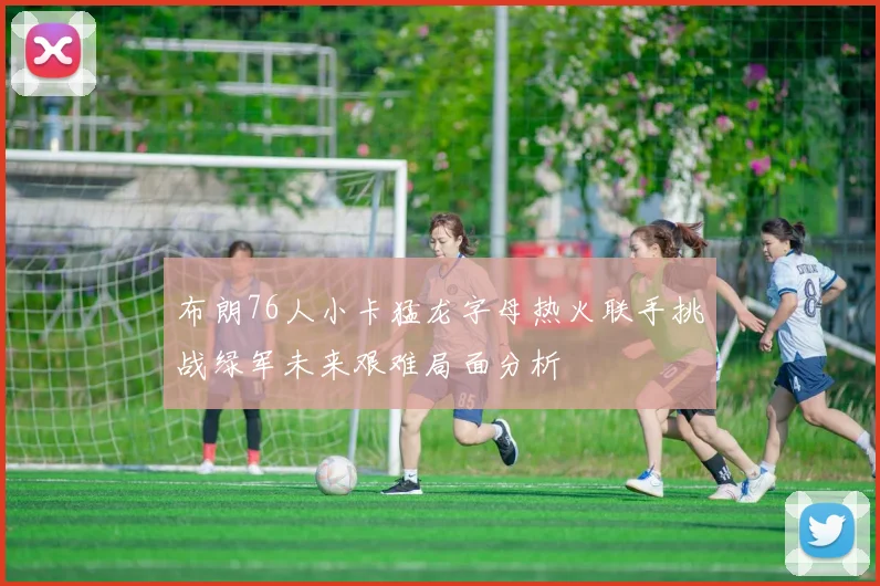 布朗76人小卡猛龙字母热火联手挑战绿军未来艰难局面分析