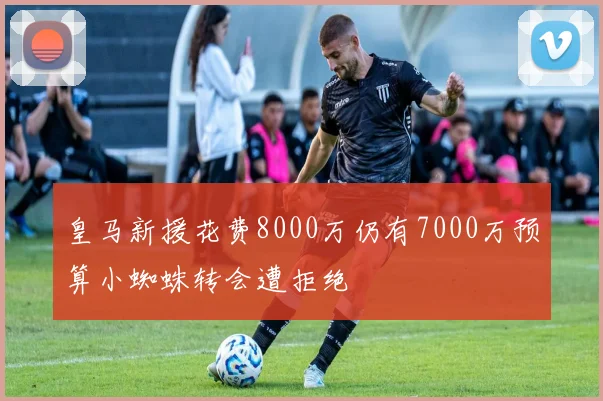 皇马新援花费8000万仍有7000万预算小蜘蛛转会遭拒绝