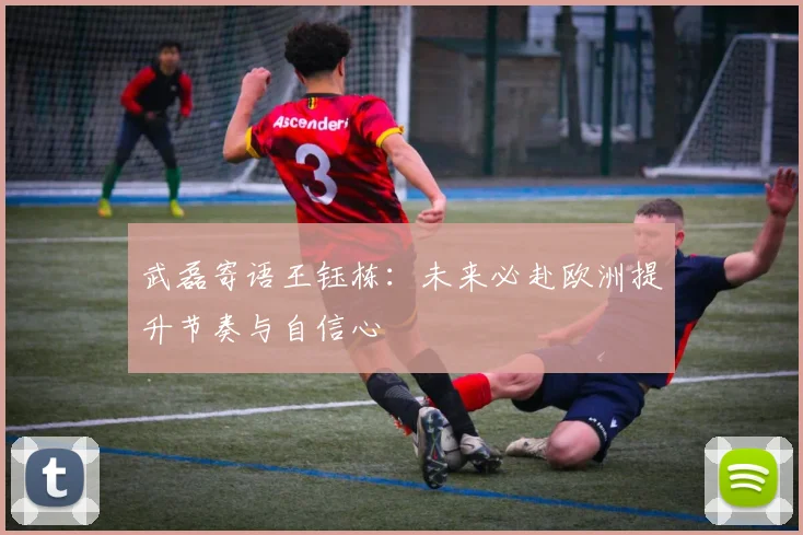 武磊寄语王钰栋:未来必赴欧洲提升节奏与自信心