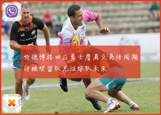 伦德博格回应勇士詹眉交易传闻期待继续留队见证球队未来