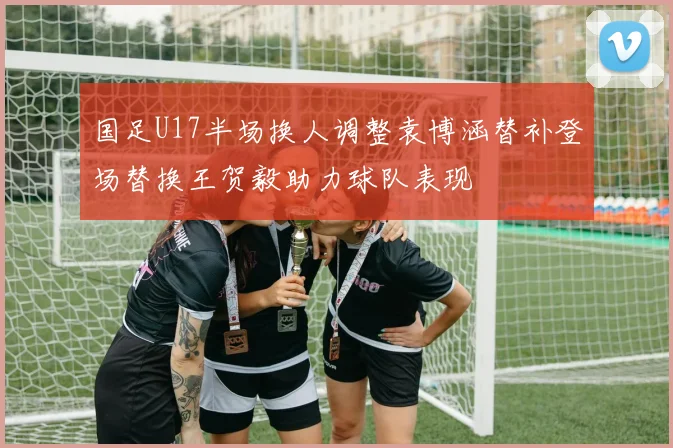 国足U17半场换人调整袁博涵替补登场替换王贺毅助力球队表现