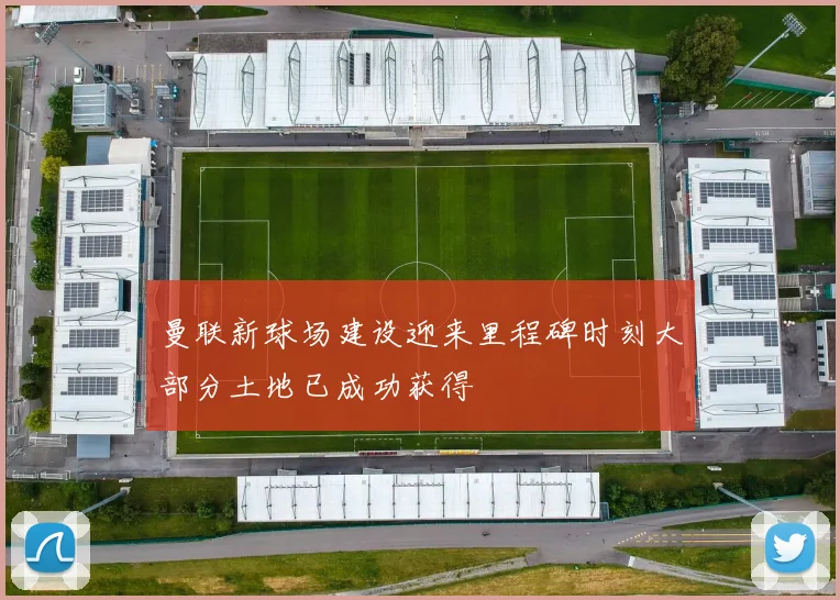 曼联新球场建设迎来里程碑时刻大部分土地已成功获得